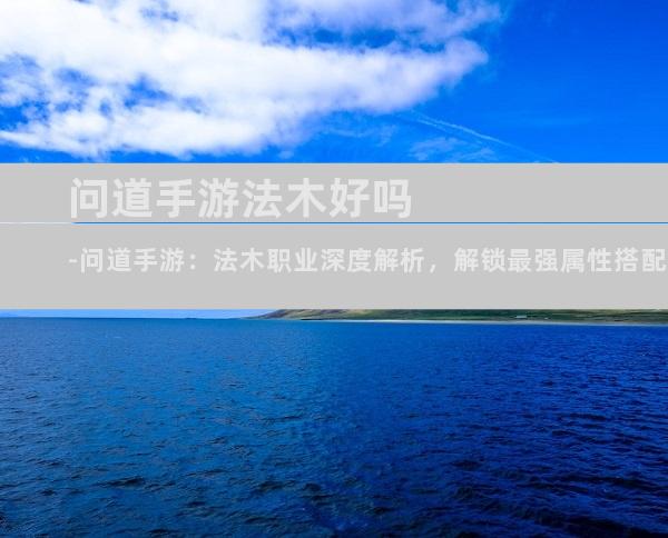 问道手游法木好吗-问道手游：法木职业深度解析，解锁最强属性搭配